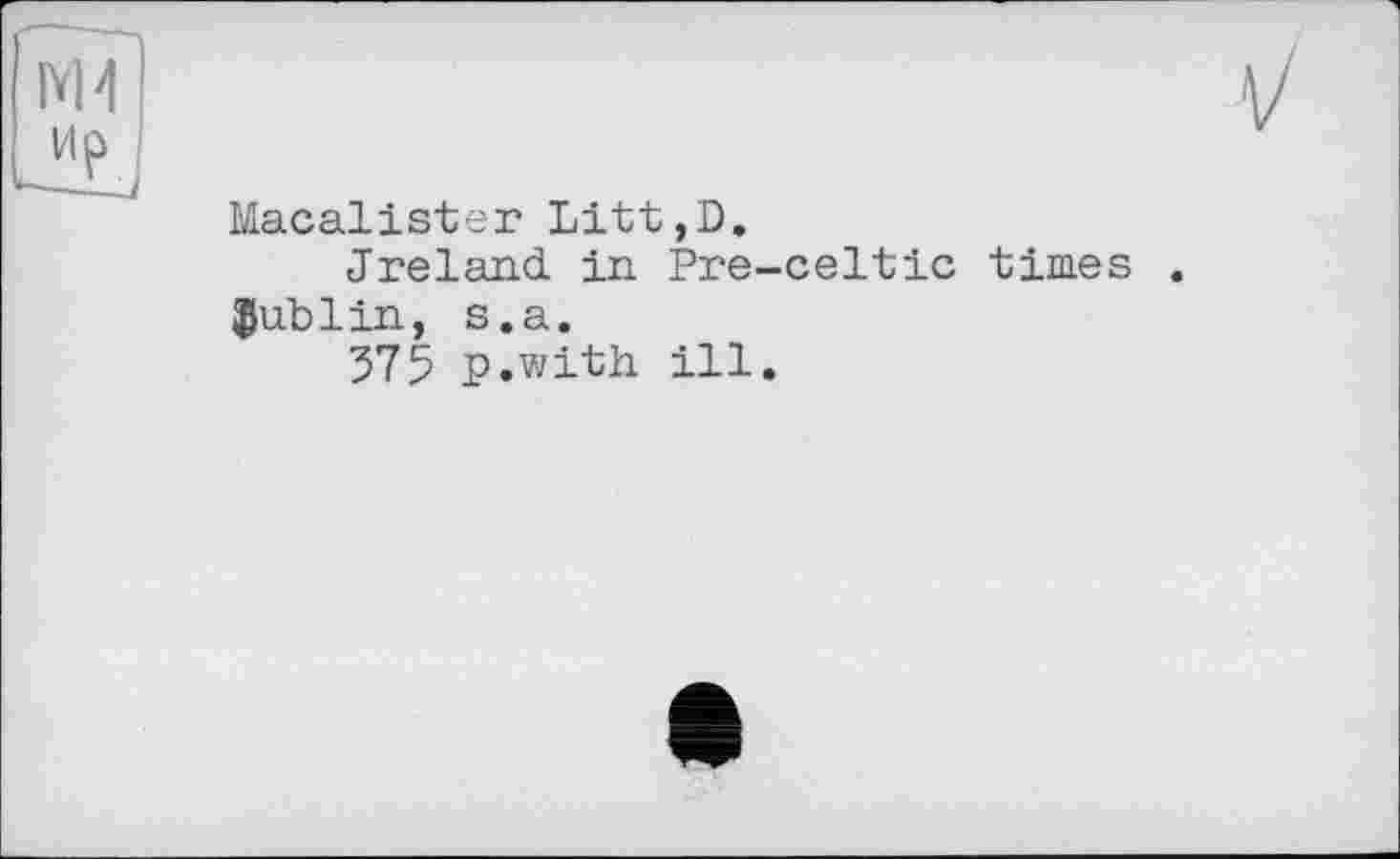 ﻿Macalister Litt,D.
Jreland in Pre-celtic times Dublin, s.a.
375 p.with ill.